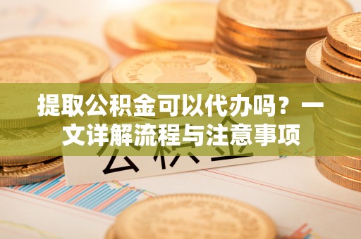 荣县提取公积金可以代办吗？一文详解流程与注意事项