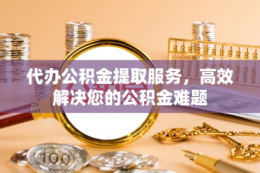 荣县代办公积金提取服务，高效解决您的公积金难题