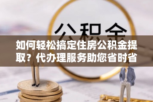 荣县如何轻松搞定住房公积金提取？代办理服务助您省时省力