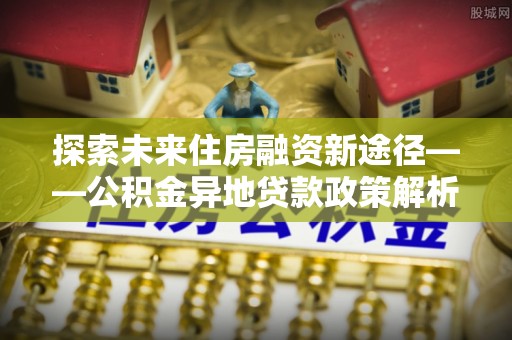 荣县探索未来住房融资新途径——公积金异地贷款政策解析与实践