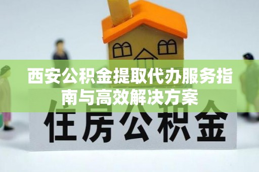 荣县西安公积金提取代办服务指南与高效解决方案
