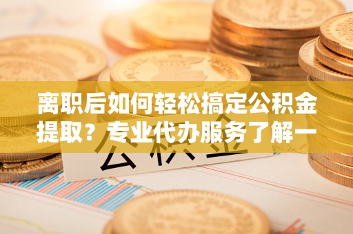 荣县离职后如何轻松搞定公积金提取？专业代办服务了解一下