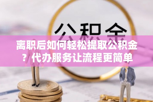 荣县离职后如何轻松提取公积金？代办服务让流程更简单