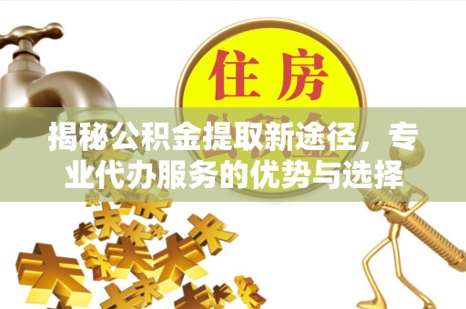 荣县揭秘公积金提取新途径，专业代办服务的优势与选择