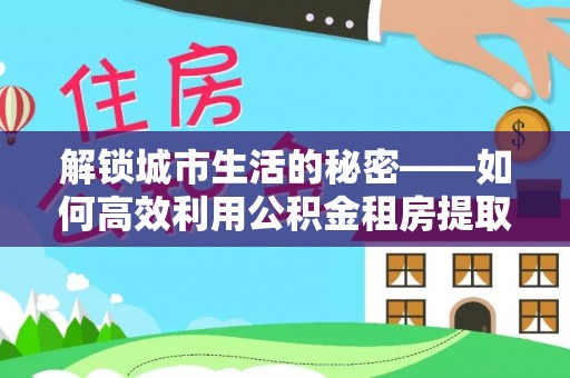 荣县解锁城市生活的秘密——如何高效利用公积金租房提取政策优化居住体验