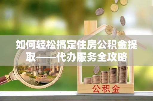荣县如何轻松搞定住房公积金提取——代办服务全攻略