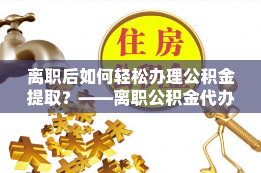 荣县离职后如何轻松办理公积金提取？——离职公积金代办提取服务详解