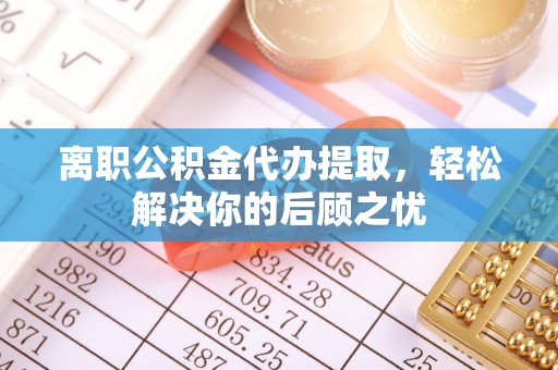 荣县离职公积金代办提取，轻松解决你的后顾之忧