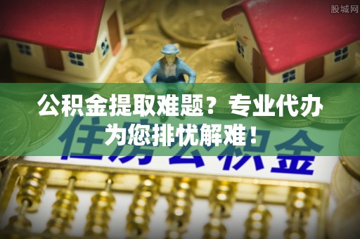 荣县公积金提取难题？专业代办为您排忧解难！