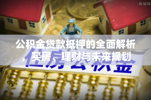 荣县公积金贷款抵押的全面解析，买房、理财与未来规划
