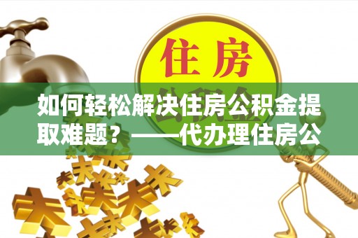 荣县如何轻松解决住房公积金提取难题？——代办理住房公积金提取服务解析