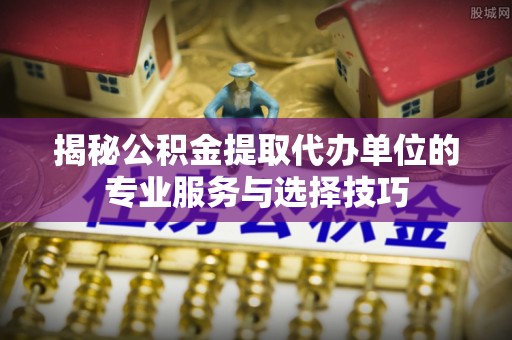 荣县揭秘公积金提取代办单位的专业服务与选择技巧
