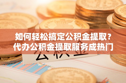荣县如何轻松搞定公积金提取？代办公积金提取服务成热门选择