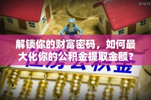 荣县解锁你的财富密码，如何最大化你的公积金提取金额？