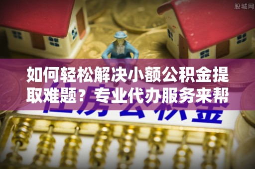荣县如何轻松解决小额公积金提取难题？专业代办服务来帮忙