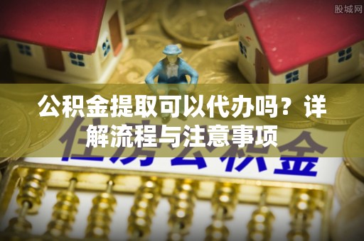 荣县公积金提取可以代办吗？详解流程与注意事项