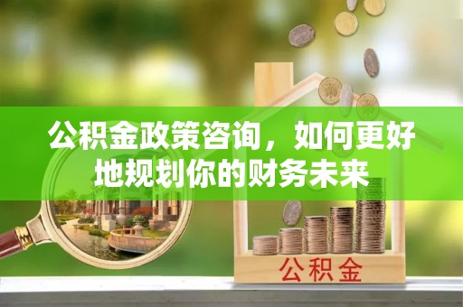 荣县公积金政策咨询，如何更好地规划你的财务未来