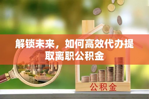 荣县解锁未来，如何高效代办提取离职公积金