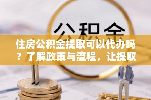 荣县住房公积金提取可以代办吗？了解政策与流程，让提取更便捷