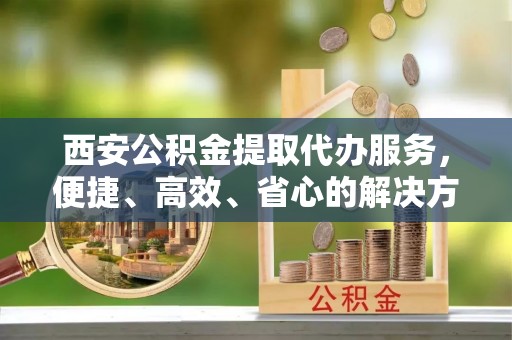 荣县西安公积金提取代办服务，便捷、高效、省心的解决方案