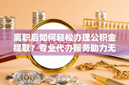 荣县离职后如何轻松办理公积金提取？专业代办服务助力无忧