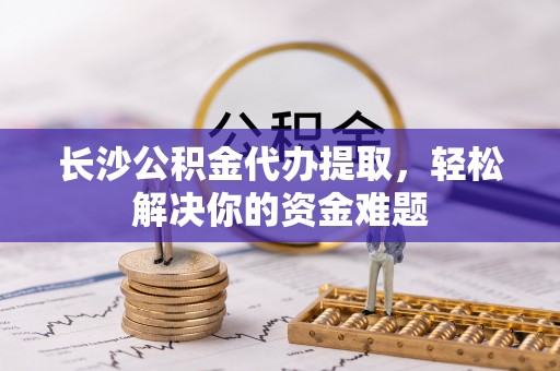 荣县长沙公积金代办提取，轻松解决你的资金难题