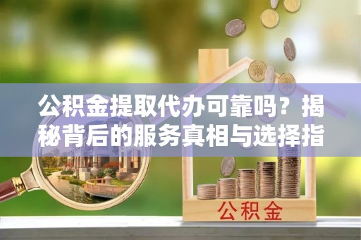 荣县公积金提取代办可靠吗？揭秘背后的服务真相与选择指南