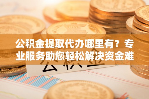 荣县公积金提取代办哪里有？专业服务助您轻松解决资金难题