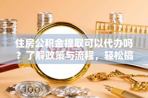 荣县住房公积金提取可以代办吗？了解政策与流程，轻松搞定公积金提取