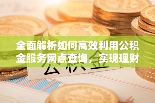 荣县全面解析如何高效利用公积金服务网点查询，实现理财与生活优化