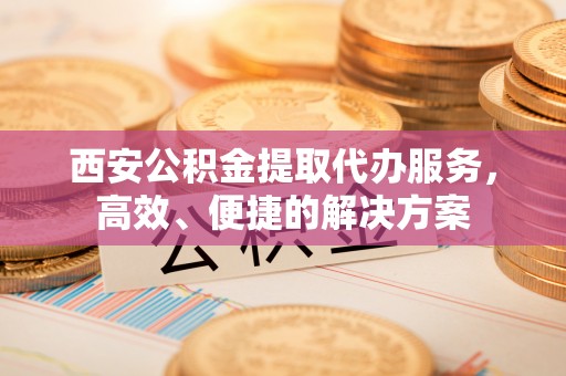 荣县西安公积金提取代办服务，高效、便捷的解决方案