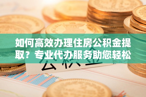荣县如何高效办理住房公积金提取？专业代办服务助您轻松搞定