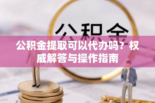 荣县公积金提取可以代办吗？权威解答与操作指南