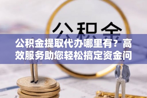 荣县公积金提取代办哪里有？高效服务助您轻松搞定资金问题