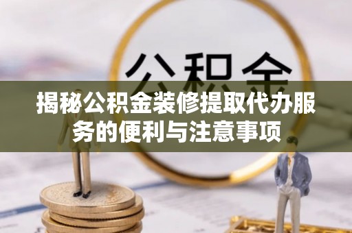 荣县揭秘公积金装修提取代办服务的便利与注意事项