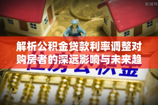 荣县解析公积金贷款利率调整对购房者的深远影响与未来趋势