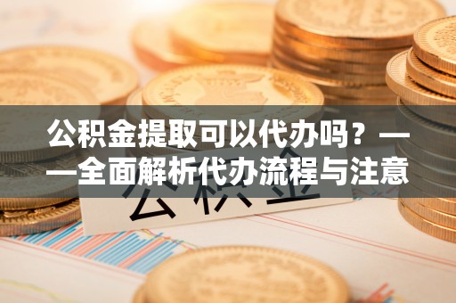 荣县公积金提取可以代办吗？——全面解析代办流程与注意事项